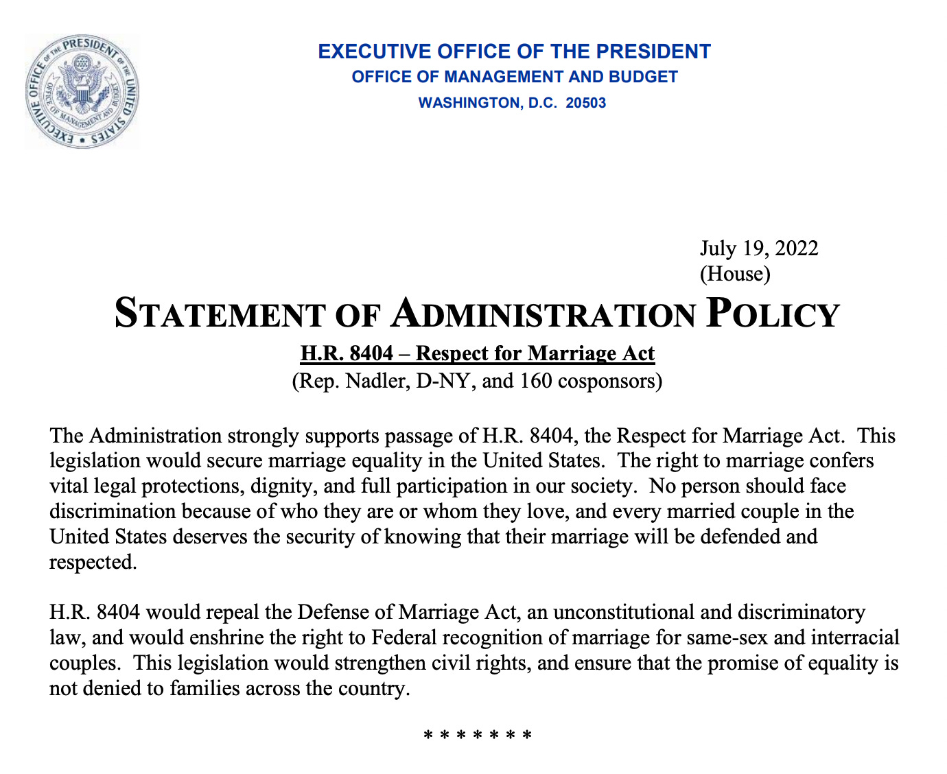 TEXT: "STATEMENT OF ADMINISTRATION POLICY H.R. 8404 – Respect for Marriage Act (Rep. Nadler, D-NY, and 160 cosponsors) The Administration strongly supports passage of H.R. 8404, the Respect for Marriage Act.  This legislation would secure marriage equality in the United States.  The right to marriage confers vital legal protections, dignity, and full participation in our society.  No person should face discrimination because of who they are or whom they love, and every married couple in the United States deserves the security of knowing that their marriage will be defended and respected.    H.R. 8404 would repeal the Defense of Marriage Act, an unconstitutional and discriminatory law, and would enshrine the right to Federal recognition of marriage for same-sex and interracial couples.  This legislation would strengthen civil rights, and ensure that the promise of equality is not denied to families across the country."