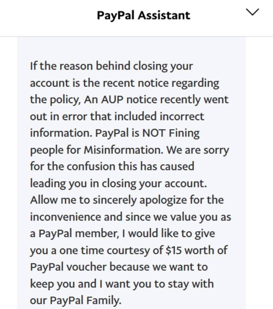 May be an image of text that says 'PayPal Assistant If the reason behind closing your account is the recent notice regarding the policy, An AUP notice recently went out in error that included incorrect information. PayPal is NOT Fining people for Misinformation. We are sorry for the confusion this has caused leading you in closing your account. Allow me to sincerely apologize for the inconvenience and since we value you as a PayPal member, I would like to give you a one time courtesy of $15 worth of PayPal voucher because we want to keep you and I want you to stay with our PayPal Family.'