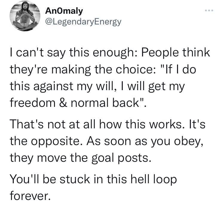 May be an image of text that says 'AnOmaly @LegendaryEnergy I can't say this enough: People think they're making the choice: "If I do this against my will, will get my freedom & normal back". That's not at all how this works. It's the opposite. As soon as you obey, they move the goal posts. You'll be stuck in this hel forever. loop'