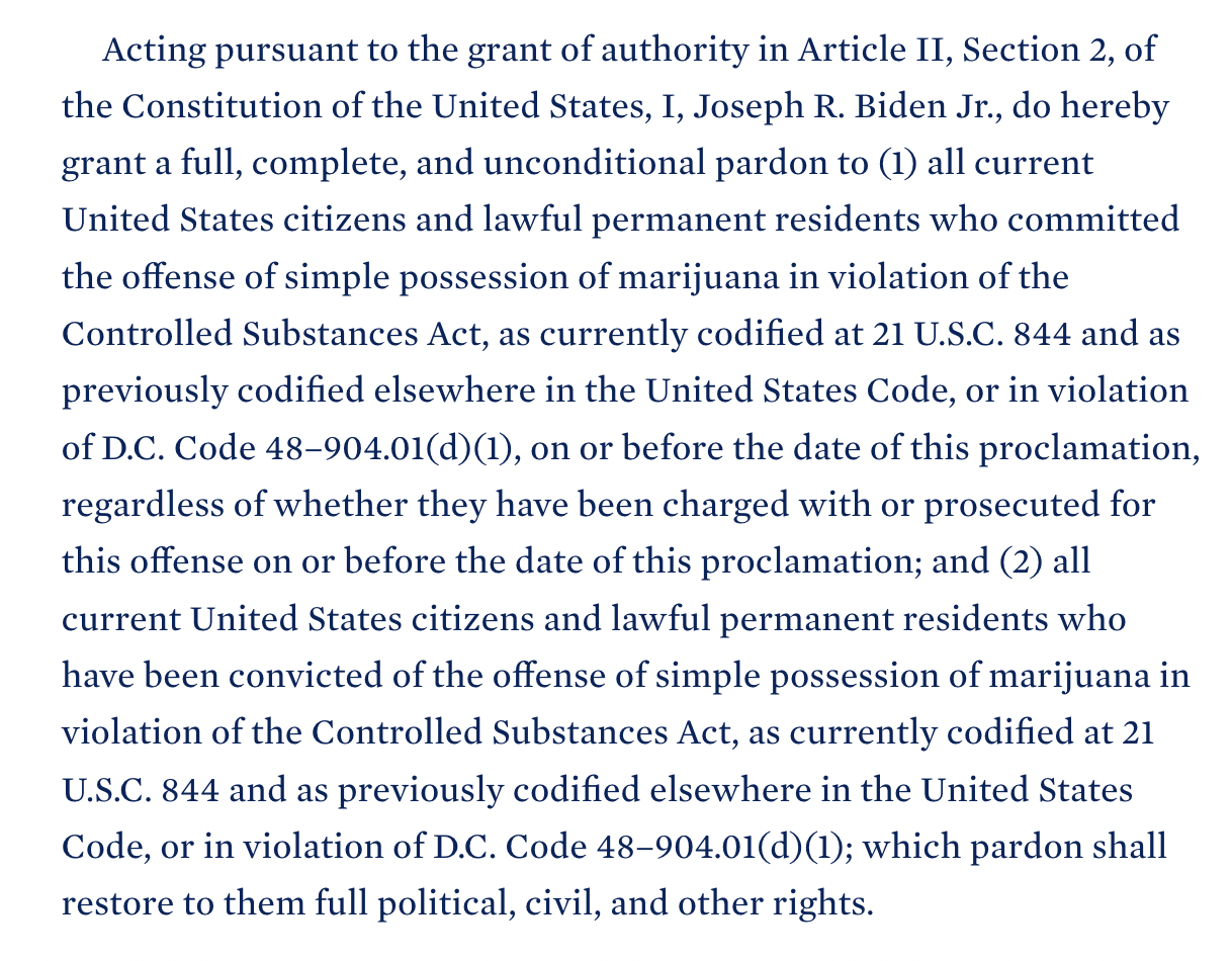      Acting pursuant to the grant of authority in Article II, Section 2, of the Constitution of the United States, I, Joseph R. Biden Jr., do hereby grant a full, complete, and unconditional pardon to (1) all current United States citizens and lawful permanent residents who committed the offense of simple possession of marijuana in violation of the Controlled Substances Act, as currently codified at 21 U.S.C. 844 and as previously codified elsewhere in the United States Code, or in violation of D.C. Code 48–904.01(d)(1), on or before the date of this proclamation, regardless of whether they have been charged with or prosecuted for this offense on or before the date of this proclamation; and (2) all current United States citizens and lawful permanent residents who have been convicted of the offense of simple possession of marijuana in violation of the Controlled Substances Act, as currently codified at 21 U.S.C. 844 and as previously codified elsewhere in the United States Code, or in violation of D.C. Code 48–904.01(d)(1); which pardon shall restore to them full political, civil, and other rights. 