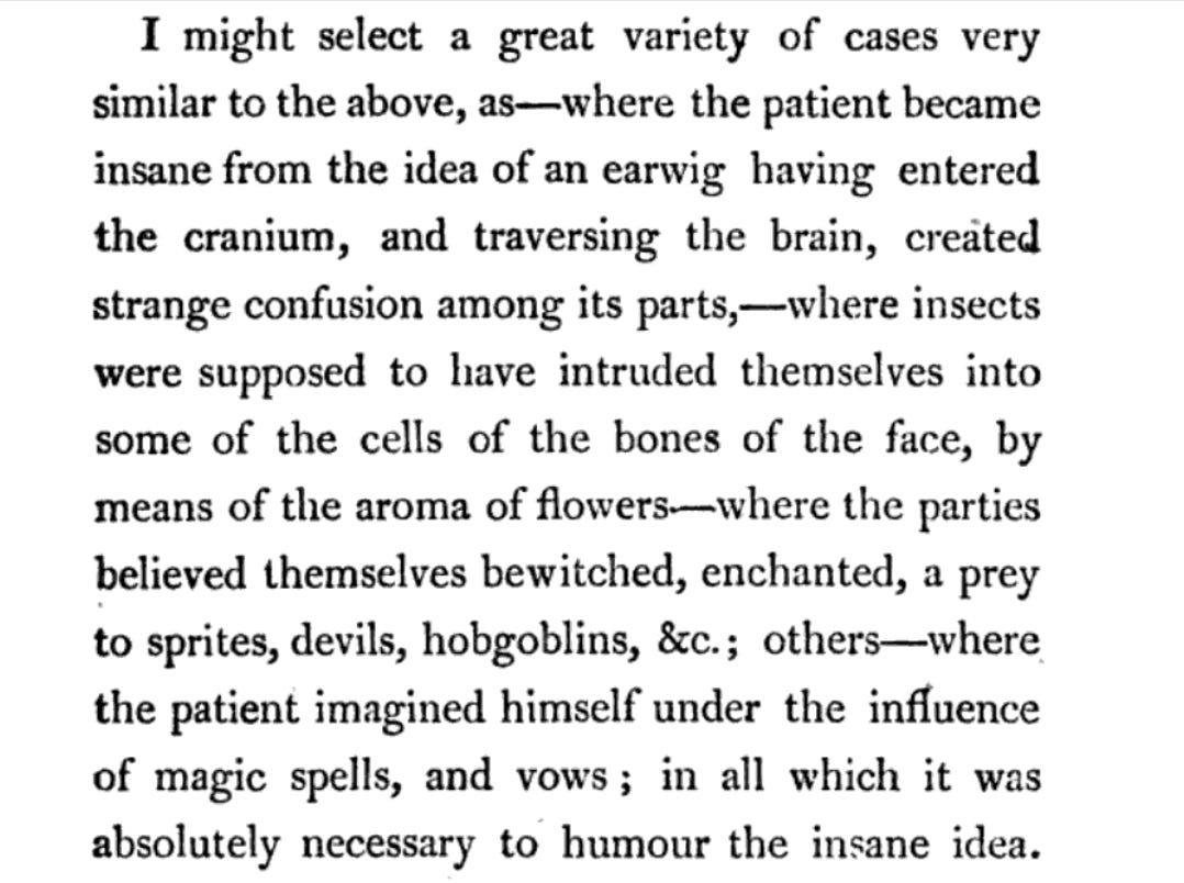 "I might select a great variety of cases very similartotheabove,as—where thepatientbecame insane from the idea of an earwig having entered the cranium , and traversing the brain, created strangeconfusionamongitsparts, whereinsects were supposed to have intruded themselves into some of the cells of the bones of the face, by means of the aroma of flowers-_where the parties believed themselves bewitched,enchanted,a prey to sprites,devils,hobgoblins, & c.; others — where thepatientimaginedhimselfunder the influence of magic spells, and vows ; in all which it was absolutely necessary to humour the insane idea."