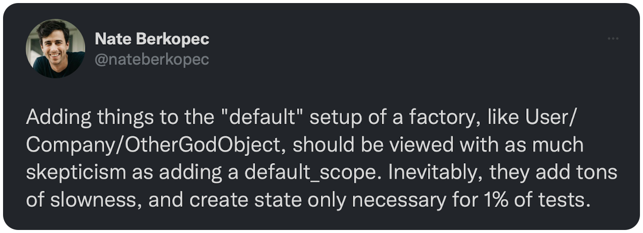 Adding things to the "default" setup of a factory, like User/Company/OtherGodObject, should be viewed with as much skepticism as adding a default_scope. Inevitably, they add tons of slowness, and create state only necessary for 1% of tests.