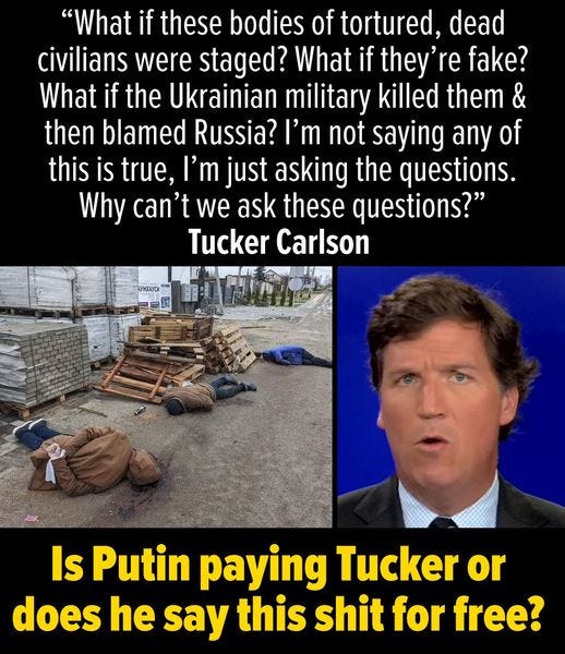 May be an image of 1 person and text that says '"What if these bodies of tortured, dead civilians were staged? What if they'r fake? What if the Ukrainian military killed them & then blamed Russia? I'm not saying any of this is true, I'm just asking the questions. Why can't we ask these questions?" Tucker Carlson AyHEAyCИA 로노 Is Putin paying Tucker or does he say this shit for free?'