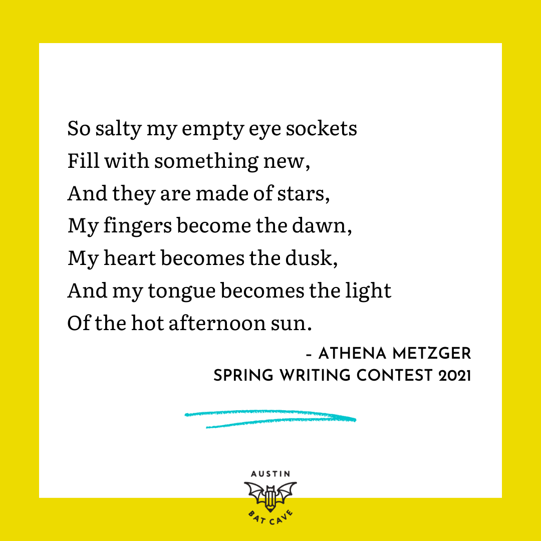 An excerpt from a piece, The Adventure of Life, by student poet and winner of the Spring Writing Contest 2021 Athena Metzger that reads, “So salty my empty eye sockets, Fill with something new, And they are made of stars, My fingers become the dawn, My heart becomes the dusk, And my tongue becomes the light, Of the hot afternoon sun.” This excerpt is written in black text on a white background with a bright yellow border and the black Austin Bat Cave logo at the bottom. 