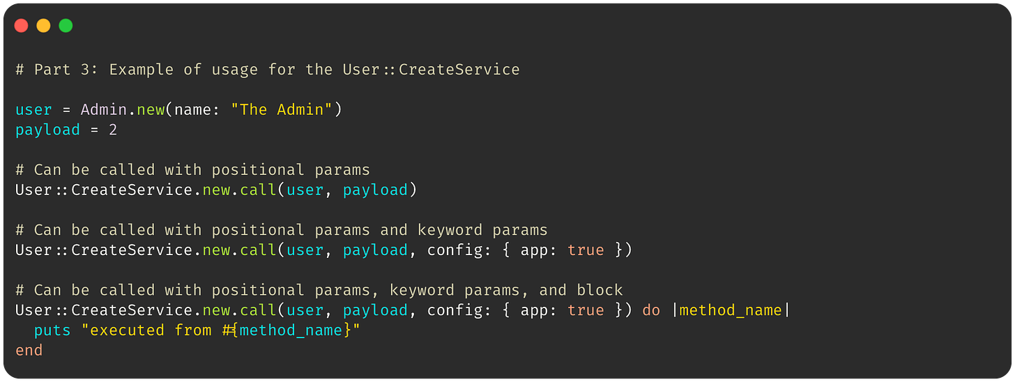 # Part 3: Example of usage for the User::CreateService  user = Admin.new(name: "The Admin") payload = 2  # Can be called with positional params User::CreateService.new.call(user, payload)  # Can be called with positional params and keyword params User::CreateService.new.call(user, payload, config: { app: true })  # Can be called with positional params, keyword params, and block User::CreateService.new.call(user, payload, config: { app: true }) do |method_name|   puts "executed from #{method_name}" end