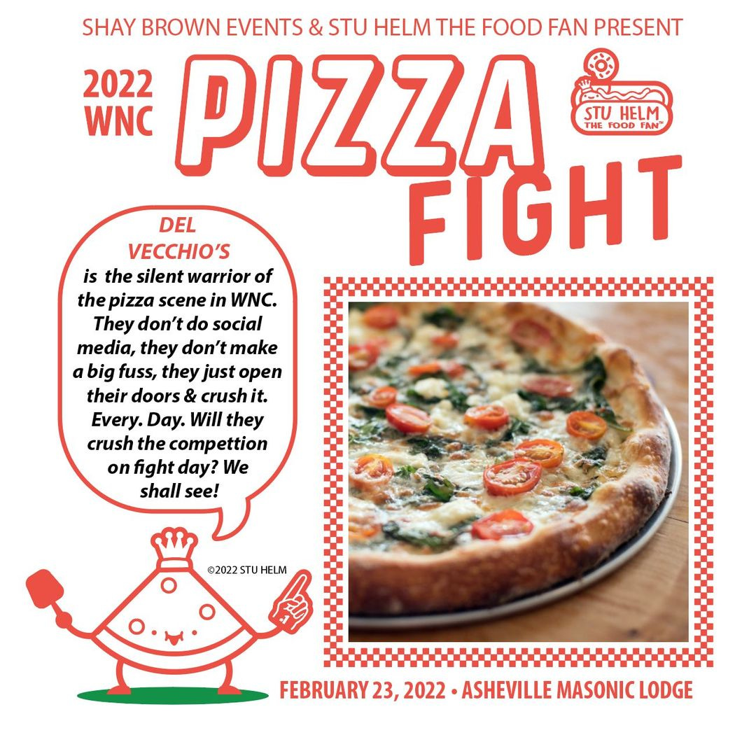 May be an image of pizza and text that says 'SHAY BROWN EVENTS & STU HELM THE FOOD FAN PRESENT 2022 WNC PIZZA STU HELM THE DEL VECCHIO'S FIGHT is the silent warrior of the pizza scene in WNC. They don't do social media, they don't make a big fuss, they just open their doors & crush it. Every. Day. Will they crush the compettion on fight day? We shall see! ©2022 FEBRUARY 23, 2022 ASHEVILLE M”SICE'