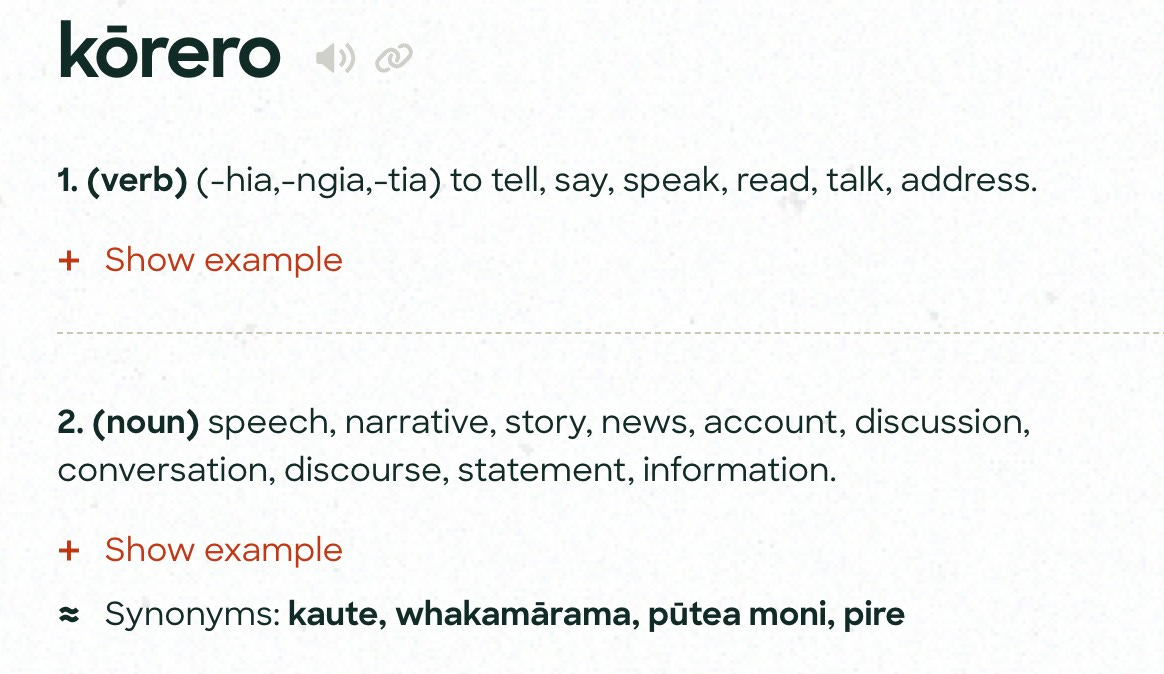 May be an image of text that says "körero 1. (verb) (-hia,-ngia,-tia) to tell, say, speak, read, talk, address. Show example 2. (noun) speech, narrative, story, news, account discussion, conversation, discourse, statement, information. Show example Synonyms: kaute, whakamärama, putea moni, pire"