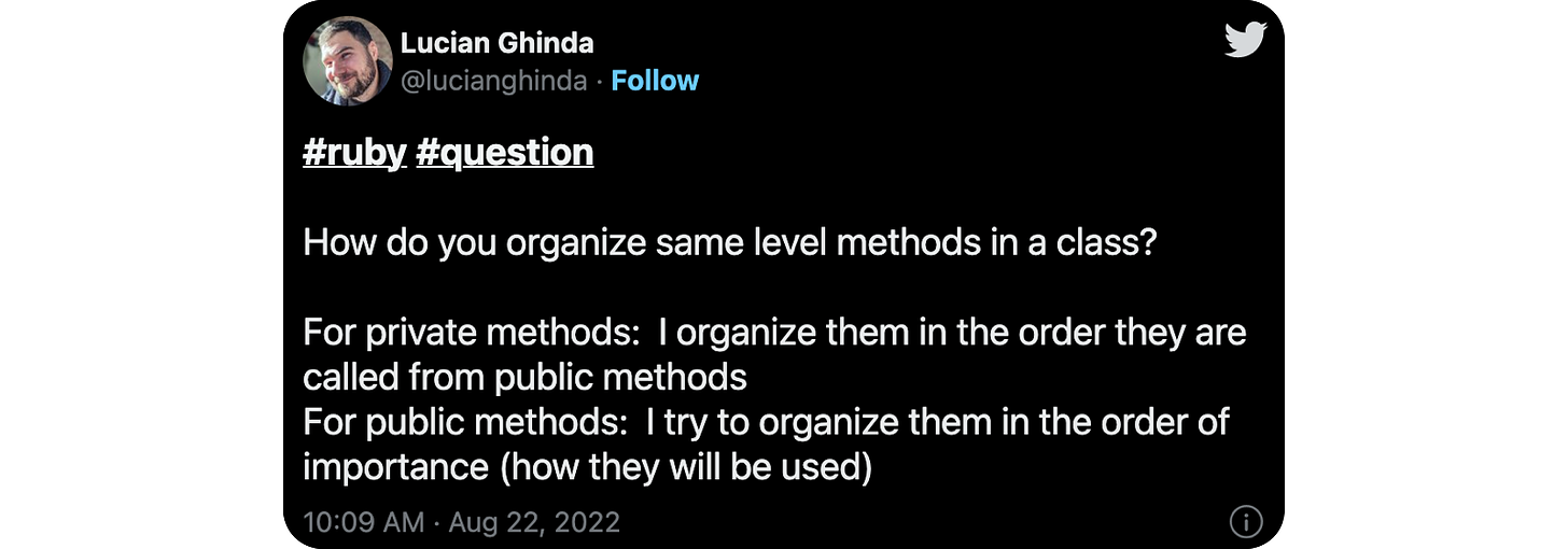 #ruby #question How do you organize same level methods in a class? For private methods: I organize them in the order they are called from public methods For public methods: I try to organize them in the order of importance (how they will be used)