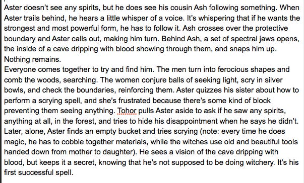 Aster doesn’t see any spirits, but he does see his cousin Ash following something. When Aster trails behind, he hears a little whisper of a voice. It’s whispering that if he wants the strongest and most powerful form, he has to follow it. Ash crosses over the protective boundary and Aster calls out, making him turn. Behind Ash, a set of spectral jaws opens, the inside of a cave dripping with blood showing through them, and snaps him up. Nothing remains. Everyone comes together to try and find him. The men turn into ferocious shapes and comb the woods, searching. The women conjure balls of seeking light, scry in silver bowls, and check the boundaries, reinforcing them. Aster quizzes his sister about how to perform a scrying spell, and she’s frustrated because there’s some kind of block preventing them seeing anything. Tohor pulls Aster aside to ask if he saw any spirits, anything at all, in the forest, and tries to hide his disappointment when he says he didn’t. Later, alone, Aster finds an empty bucket and tries scrying (note: every time he does magic, he has to cobble together materials, while the witches use old and beautiful tools handed down from mother to daughter). He sees a vision of the cave dripping with blood, but keeps it a secret, knowing that he’s not supposed to be doing witchery. It’s his first successful spell.