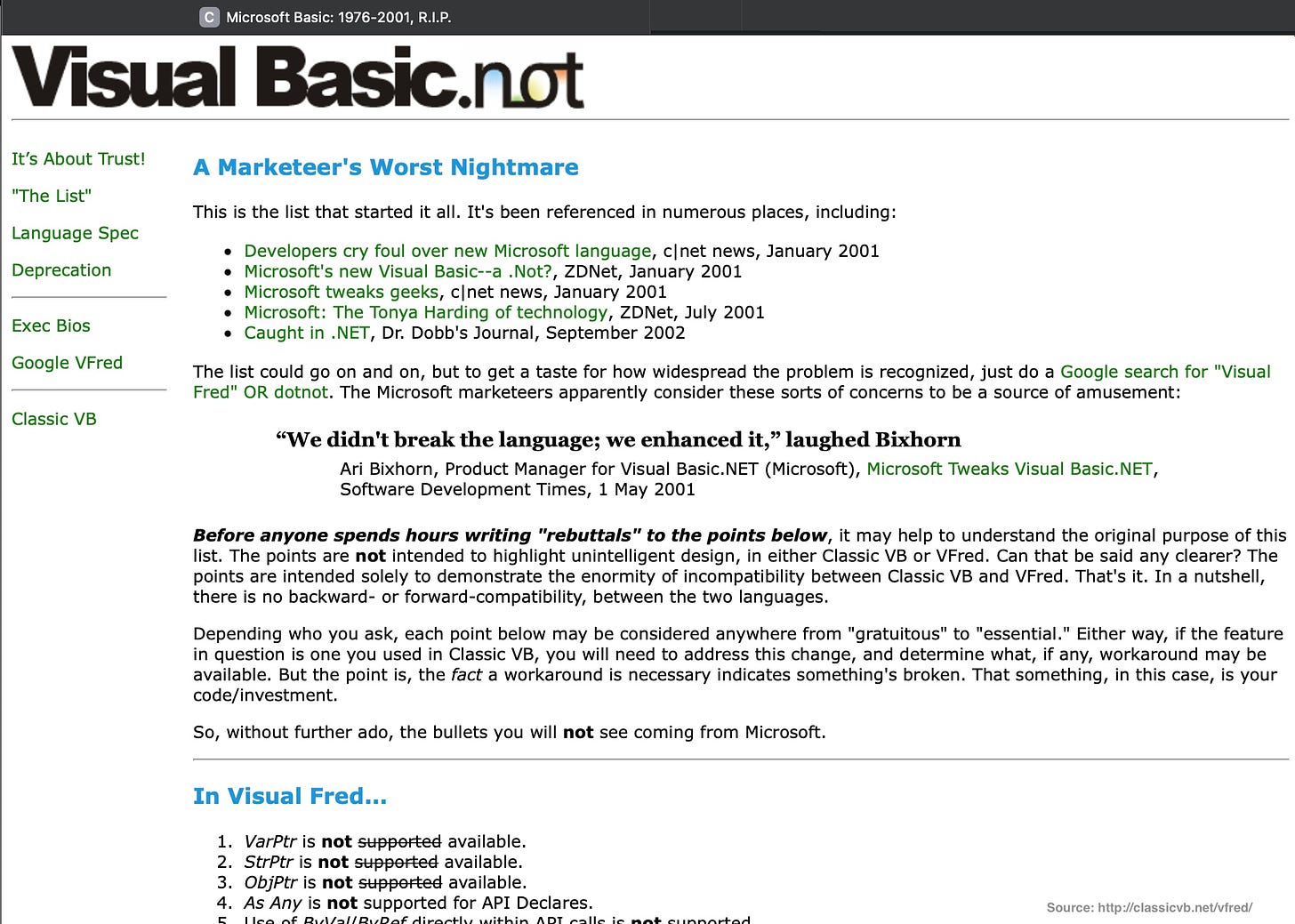 A Marketeer's Worst Nightmare This is the list that started it all. It's been referenced in numerous places, including: Developers cry foul over new Microsoft language, c|net news, January 2001 Microsoft's new Visual Basic--a .Not?, ZDNet, January 2001 Microsoft tweaks geeks, c|net news, January 2001 Microsoft: The Tonya Harding of technology, ZDNet, July 2001 Caught in .NET, Dr. Dobb's Journal, September 2002 The list could go on and on, but to get a taste for how widespread the problem is recognized, just do a Google search for "Visual Fred" OR dotnot. The Microsoft marketeers apparently consider these sorts of concerns to be a source of amusement: "We didn't break the language; we enhanced it," laughed Bixhorn Ari Bixhorn, Product Manager for Visual Basic.NET (Microsoft), Microsoft Tweaks Visual Basic.NET, Software Development Times, 1 May 2001 Before anyone spends hours writing "rebuttals" to the points below, it may help to understand the original purpose of this list. The points are not intended to highlight unintelligent design, in either Classic VB or VFred. Can that be said any clearer? The points are intended solely to demonstrate the enormity of incompatibility between Classic VB and Fred. That's it. In a nutshell, there is no backward- or forward-compatibility, between the two languages. Depending who you ask, each point below may be considered anywhere from "gratuitous" to "essential." Either way, if the feature in question is one you used in Classic VB, you will need to address this change, and determine what, if any, workaround may be available. But the point is, the fact a workaround is necessary indicates something's broken. That something, in this case, is your code/investment. So, without further ado, the bullets you will not see coming from Microsoft. In Visual Fred... 1. VarPtr is not supported available, 2. StrPtr is not supported available. 3. ObiPtr is not supported available. 4. As Any is not supported for API Declares