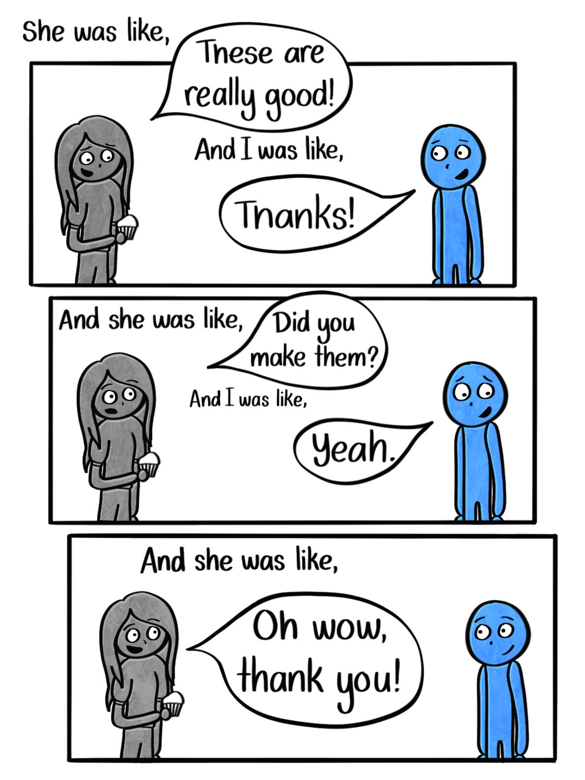 Caption: She was like, "These are really good!" And I was like, "Thanks." And she was like, "Did you make them?" And I was like, "Yeah." And she was like, "Oh wow, thank you!" Image: Three panels of the blue person and the woman talking, with speech bubbles around the quoted parts. 