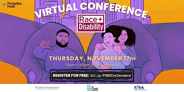Top left the logo for PeoplesHub. An orange gradient background featuring white text title “Virtual Conference”. Subtitle says “Race + Disability”. Date and time in the center says “Thursday November 17th | 10am-1:30pm PT/ 1-4:30pm ET”. In the center is an illustration of a purple colored city outline behind two oversized purple colored hands, holding 3 people in the center. One person on the left is signing “I love you”, and on the right the second person is sitting in a wheelchair smiling, while the third person is also smiling and hugging them from behind. The link to register is visible at the bottom “Register for free: bit.ly/PHRDConference”. Logos for Heinz Endowments, Pittsburgh Foundation and FISA Foundation are located along the bottom.
