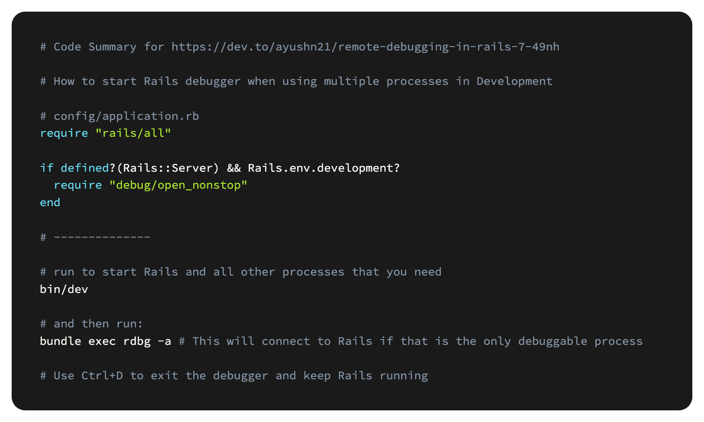 # Code Summary for https://dev.to/ayushn21/remote-debugging-in-rails-7-49nh  # How to start Rails debugger when using multiple processes in Development  # config/application.rb require "rails/all"  if defined?(Rails::Server) && Rails.env.development?   require "debug/open_nonstop" end  # --------------  # run to start Rails and all other processes that you need bin/dev  # and then run:  bundle exec rdbg -a # This will connect to Rails if that is the only debuggable process  # Use Ctrl+D to exit the debugger and keep Rails running