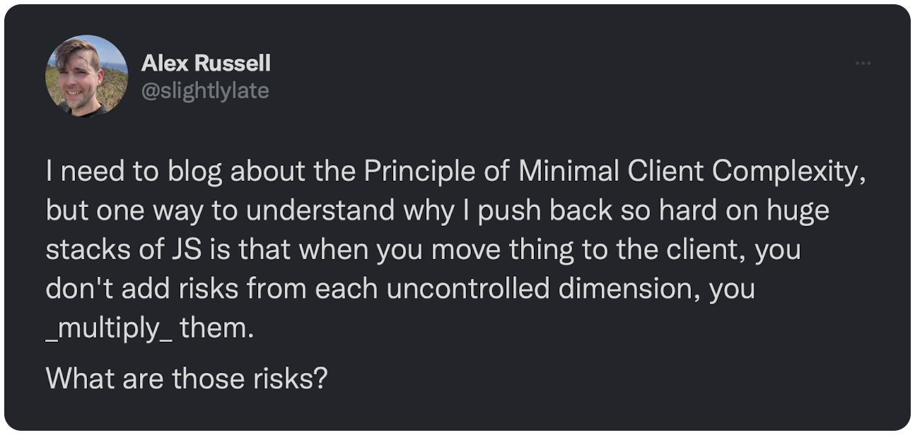 I need to blog about the Principle of Minimal Client Complexity, but one way to understand why I push back so hard on huge stacks of JS is that when you move thing to the client, you don't add risks from each uncontrolled dimension, you _multiply_ them. What are those risks?