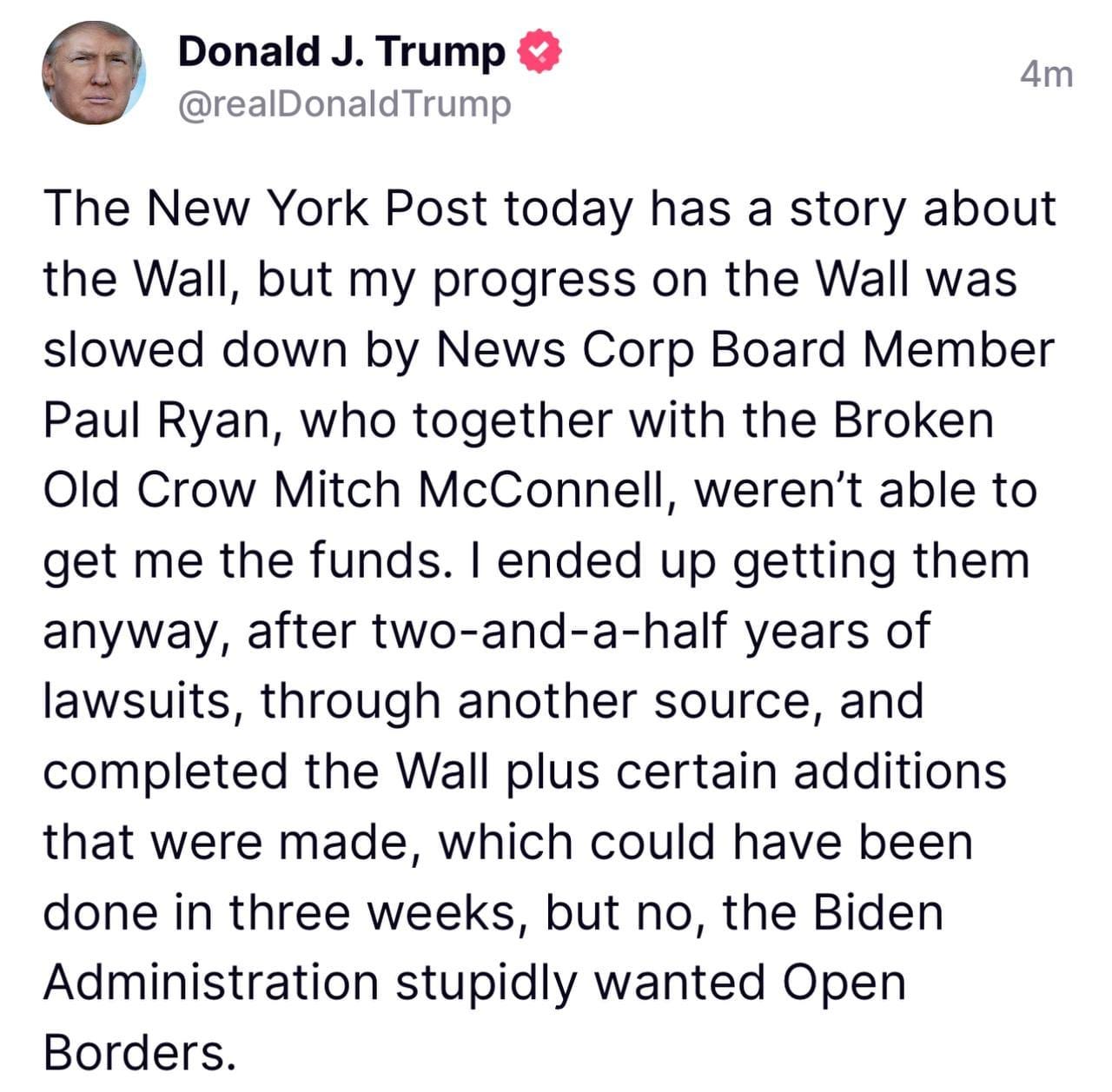 May be a Twitter screenshot of 1 person and text that says 'Donald J. Trump @realDonaldTrump 4m The New York Post today has a story about the Wall, but my progress on the Wall was slowed down by News Corp Board Member Paul Ryan, who together with the Broken Old Crow Mitch McConnell, weren't able to get me the funds. ended up getting them anyway, after two-and-a-half years of lawsuits, through another source, and completed the Wall plus certain additions that were made, which could have been done in three weeks, but no, the Biden Administration stupidly wanted Open Borders.'