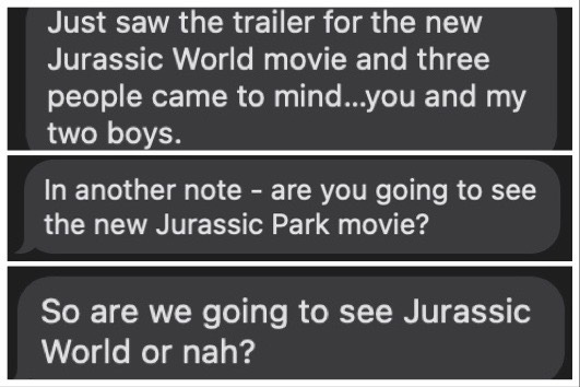 Three texts reading: "Just saw the trailer for the new Jurassic World movie and three people came to mind...you and my two boys." "In another note - are you going to see the new Jurassic Park movie?" "So are we going to see Jurassic World or nah?"