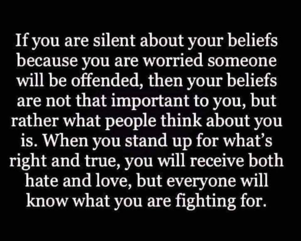 May be an image of text that says 'If you are silent about your beliefs because you are worried someone will be offended, then your beliefs are not that important to you, but rather what people think about you is. When you stand up for what's right and true, you will receive both hate and love, but everyone will know what you are fighting for.'