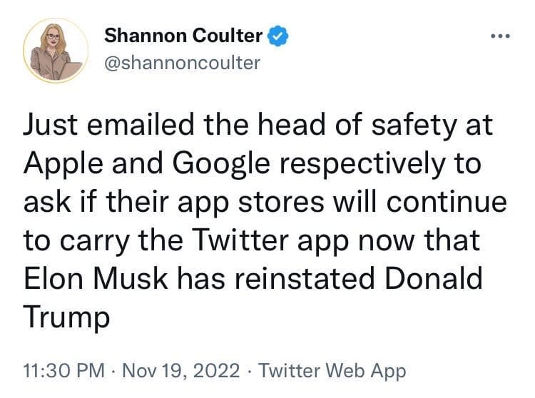 May be a Twitter screenshot of 1 person and text that says 'Shannon Coulter @shannoncoulter Just emailed the head of safety at Apple and Google respectively to ask if their app stores will continue to carry the Twitter app now that Elon Musk has reinstated Donald Trump 11:30 PM Nov 19, 2022 Twitter Web App'