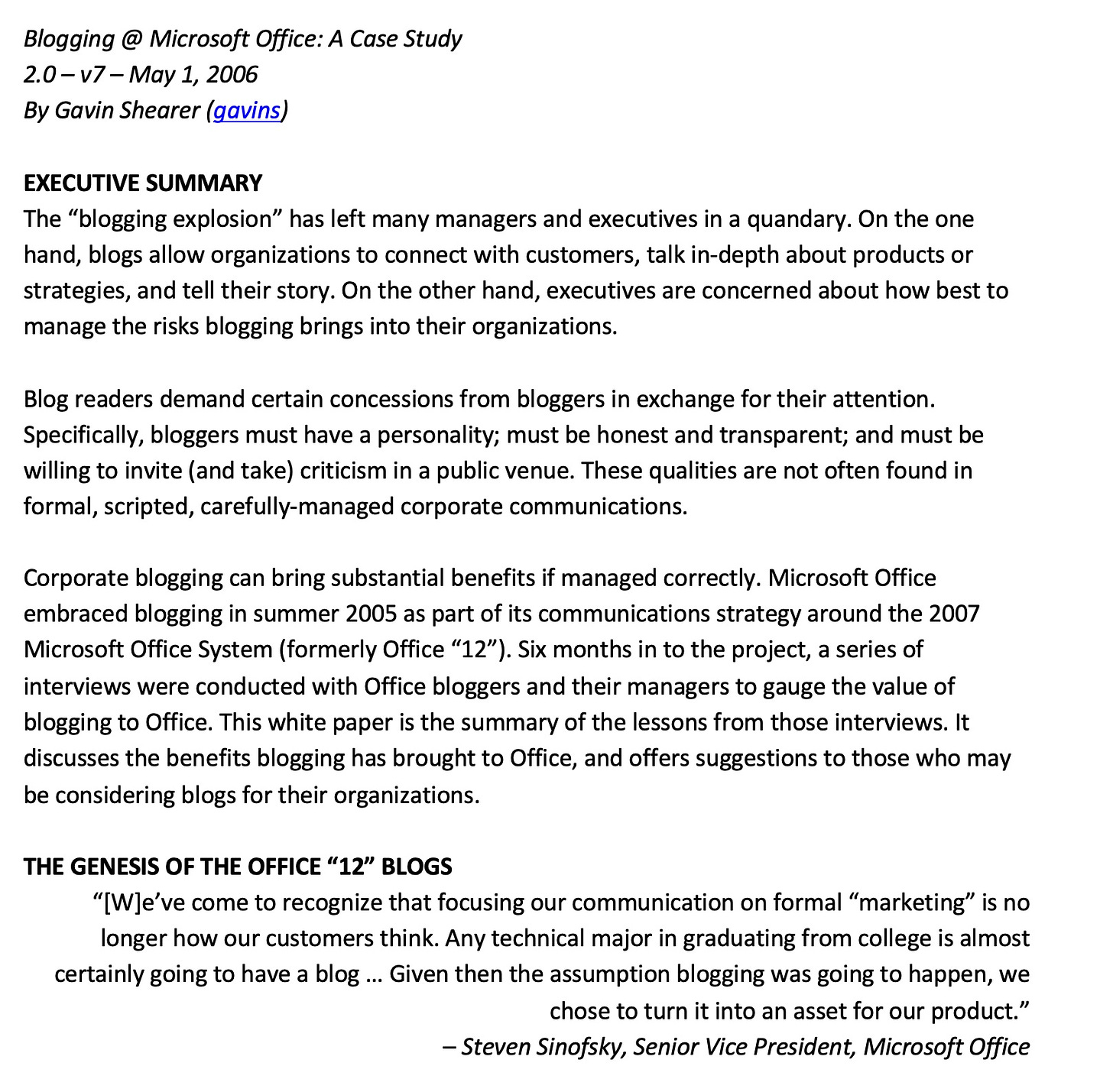 Blogging @ Microsoft Office: A Case Study 2.0 - v7 - May 1, 2006 By Gavin Shearer (gavins) EXECUTIVE SUMMARY The "blogging explosion" has left many managers and executives in a quandary. On the one hand, blogs allow organizations to connect with customers, talk in-depth about products or strategies, and tell their story. On the other hand, executives are concerned about how best to manage the risks blogging brings into their organizations. Blog readers demand certain concessions from bloggers in exchange for their attention. Specifically, bloggers must have a personality; must be honest and transparent; and must be willing to invite (and take) criticism in a public venue. These qualities are not often found in formal, scripted, carefully-managed corporate communications. Corporate blogging can bring substantial benefits if managed correctly. Microsoft Office embraced blogging in summer 2005 as part of its communications strategy around the 2007 Microsoft Office System (formerly Office "12"). Six months in to the project, a series of interviews were conducted with Office bloggers and their managers to gauge the value of blogging to Office. This white paper is the summary of the lessons from those interviews. It discusses the benefits blogging has brought to Office, and offers suggestions to those who may be considering blogs for their organizations. THE GENESIS OF THE OFFICE "12" BLOGS "[We've come to recognize that focusing our communication on formal "marketing" '" is no longer how our customers think. Any technical major in graduating from college is almost certainly going to have a blog ... Given then the assumption blogging was going to happen, we chose to turn it into an asset for our product." - Steven Sinofsky, Senior Vice President, Microsoft Office