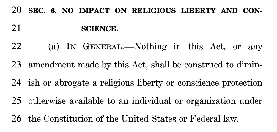 20 SEC. 6. NO IMPACT ON RELIGIOUS LIBERTY AND CON21 SCIENCE. 22 (a) IN GENERAL.—Nothing in this Act, or any 23 amendment made by this Act, shall be construed to dimin24 ish or abrogate a religious liberty or conscience protection 25 otherwise available to an individual or organization under 26 the Constitution of the United States or Federal law.