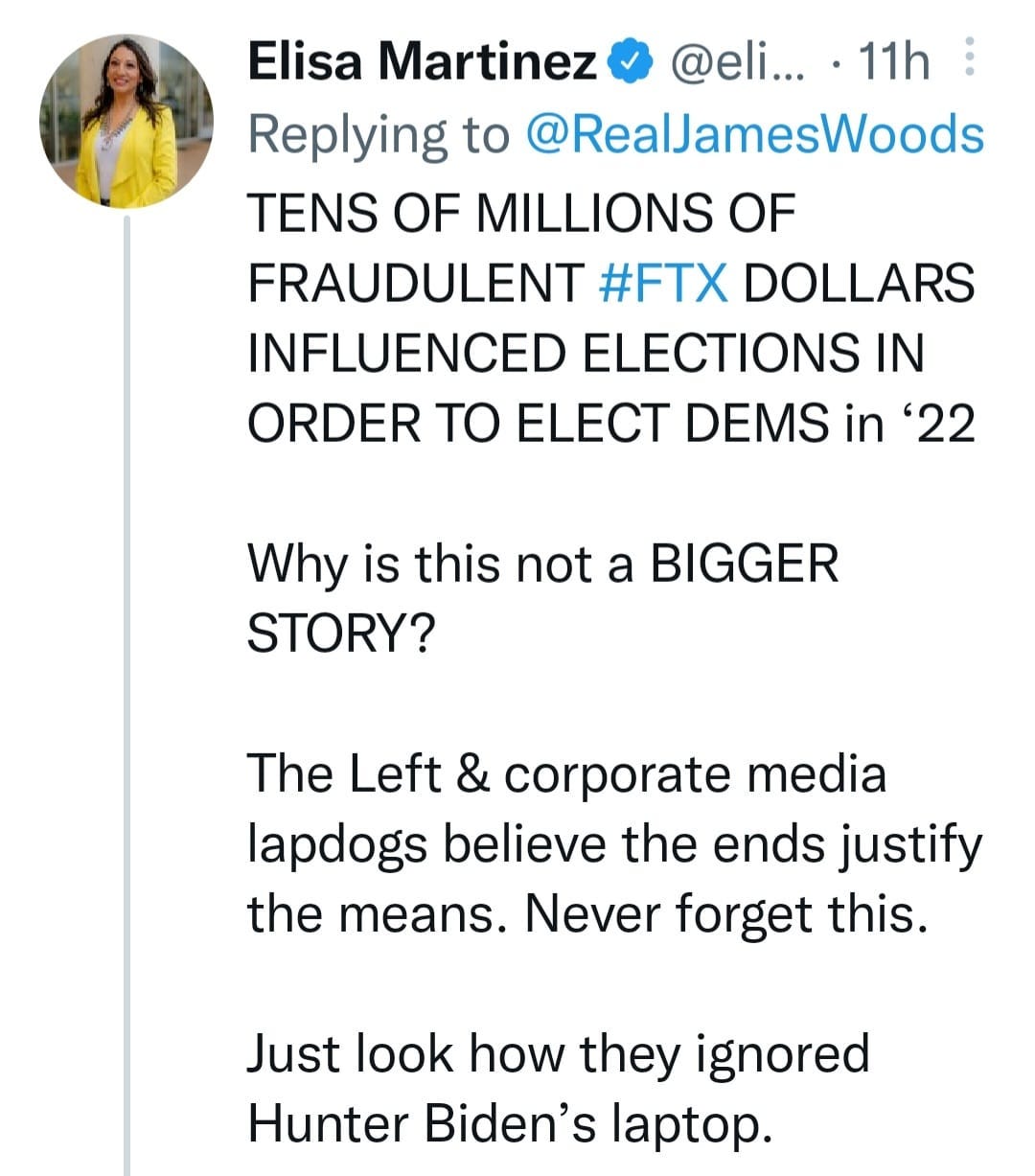 May be a Twitter screenshot of 1 person and text that says 'Elisa Martinez @eli... 11h Replying to @RealJamesWoods TENS OF MILLIONS OF FRAUDULENT #FTX DOLLARS INFLUENCED ELECTIONS IN ORDER TO ELECT DEMS in 22 Why is this not a BIGGER STORY? The Left & corporate media lapdogs believe the ends justify the means. Never forget this. Just look how they ignored Hunter Biden's laptop.'