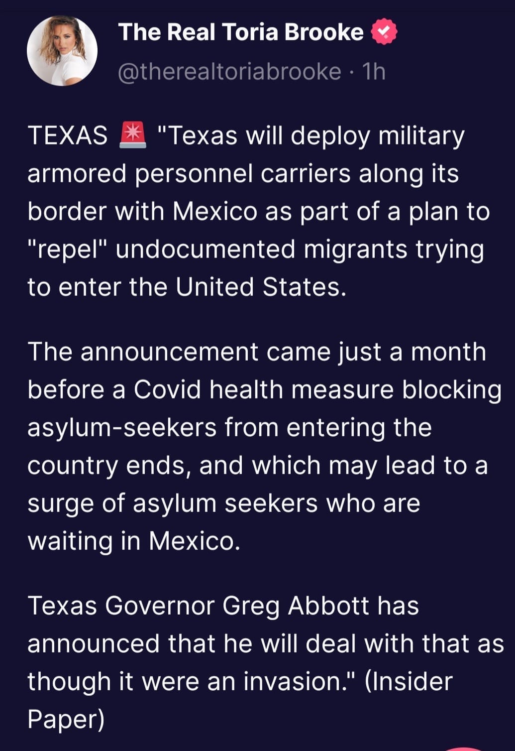 May be an image of 1 person and text that says 'The Real Toria Brooke @therealtoriabrooke 1h TEXAS "Texas will deploy military armored personnel carriers along its border with Mexico as part of a plan to "repel" undocumented migrants trying to enter the United States. The announcement came just a month before a Covid health measure blocking asylum-seekers from entering the country ends, and which may lead to a surge of asylum seekers who are waiting in Mexico. Texas Governor Greg Abbott has announced that he will deal with that as though it were an invasion." (Insider Paper)'