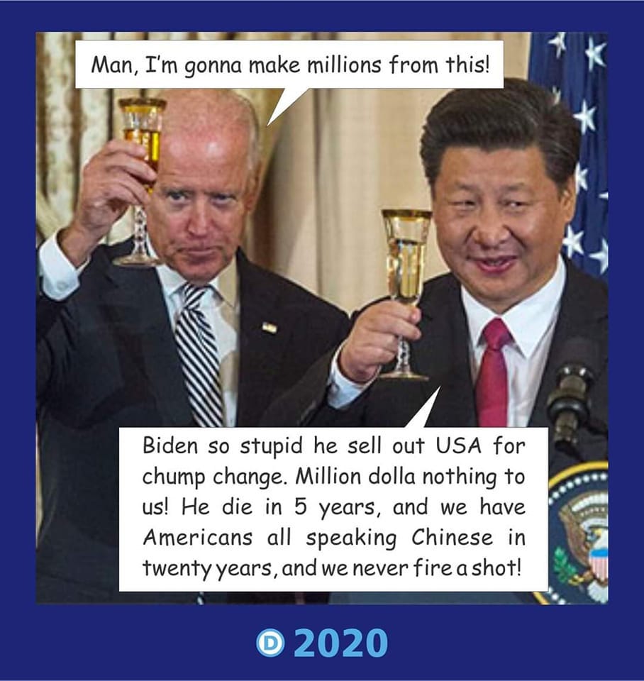 May be an image of 2 people and text that says 'Man, I'm gonna make millions from this! Biden so stupid he sell out USA for chump change. Million dolla nothing to us! He die in 5 years, and we have Americans all speaking Chinese in twenty years and we never fire a shot! 2020'