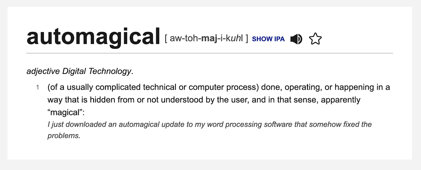 The Dictionary.com definition of automagical: adjective Digital Technology. (of a usually complicated technical or computer process) done, operating, or happening in a way that is hidden from or not understood by the user, and in that sense, apparently “magical”: I just downloaded an automagical update to my word processing software that somehow fixed the problems.