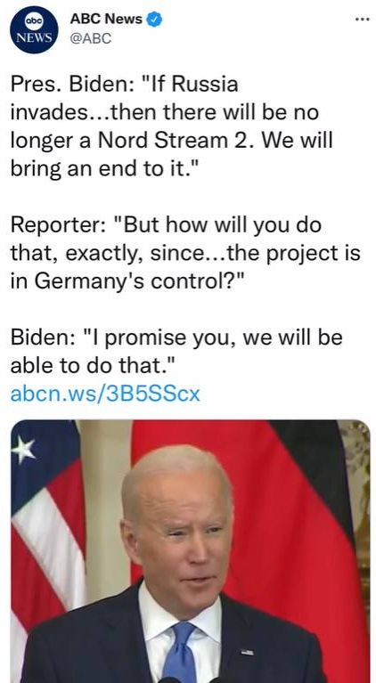 May be an image of 1 person and text that says 'NEWS ABC News @ABC Pres. Biden: "If Russia invades...then there will be no longer a Nord Stream 2. We will bring an end to it." Reporter: "But how will you do that, exactly, since.. project is in Germany's control?" Biden: "I promise you, we will be able to do that." abcn.ws/3B5SScx'