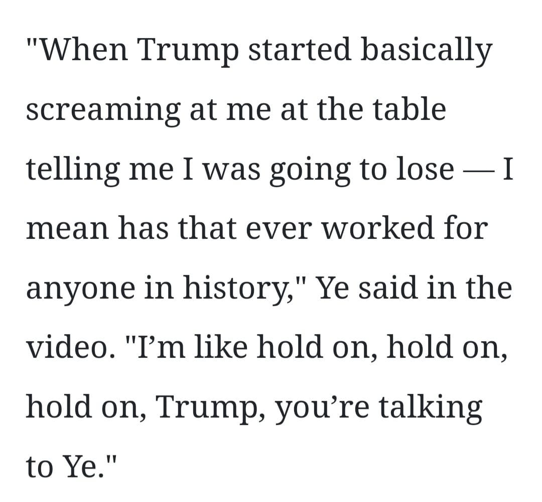 May be a Twitter screenshot of one or more people and text that says '"When Trump started basically screaming at me at the table telling me I was going to lose mean has that ever worked for anyone in history,' Ye said in the video. "I'm like hold on, hold on, hold on, Trump, you're talking to Ye."'