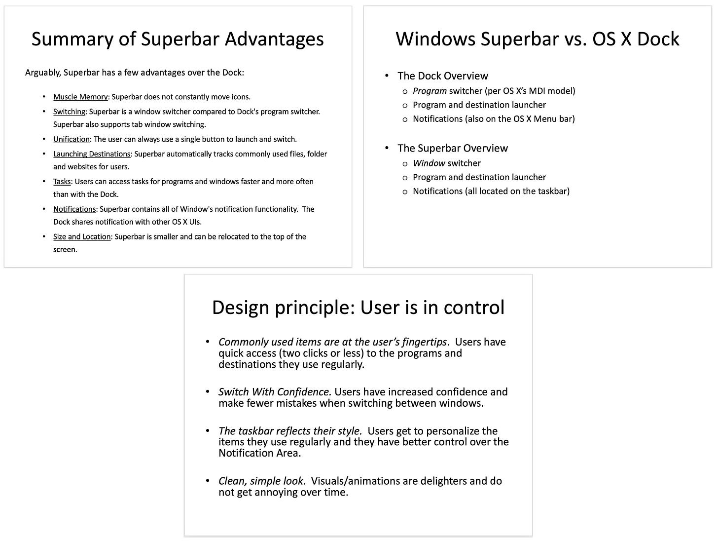 Three slides: (1) Summary of Superbar Advantages Windows Superbar vs. OS X Dock Arguably, Superbar has a few advantages over the Dock: • Muscle Memory: Superbar does not constantly move icons. • Switching: Superbar is a window switcher compared to Dock's program switcher. Superbar also supports tab window switching. • Unification: The user can always use a single button to launch and switch. • Launching Destinations: Superbar automatically tracks commonly used files, folder and websites for users. • Tasks: Users can access tasks for programs and windows faster and more often than with the Dock. • Notifications: Superbar contains all of Window's notification functionality. The Dock shares notification with other OS X Uls. • Size and Location: Superbar is smaller and can be relocated to the top of the screen (2) (3) Design principle: User is in control quick access (two clicks or less) to the to the programs and destinations they use regularly. Switch With Confidence. Users have increased confidence and  make fewer mistakes when switching between windows. bar reflects their style. Users get to personalize the items they use regularly and they have better control over the Clean, simple look. Visuals/animations are delighters and do not get annoying over time.