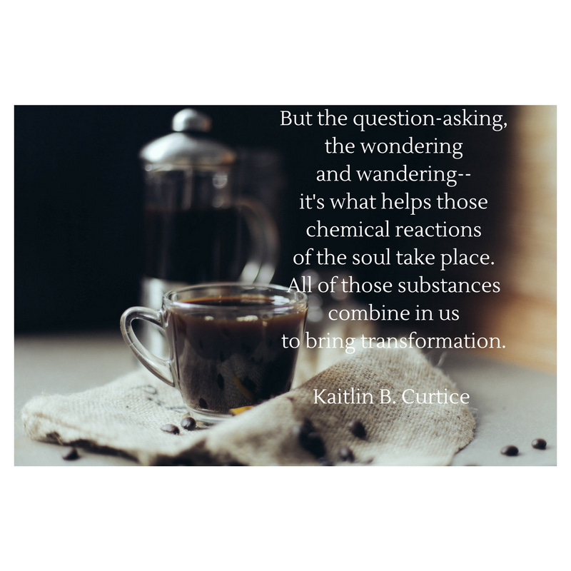 But the question-asking, the wondering and wandering– it’s what helps those chemical reactions of the soul take place. All of those substances combine in us to bring transformation.