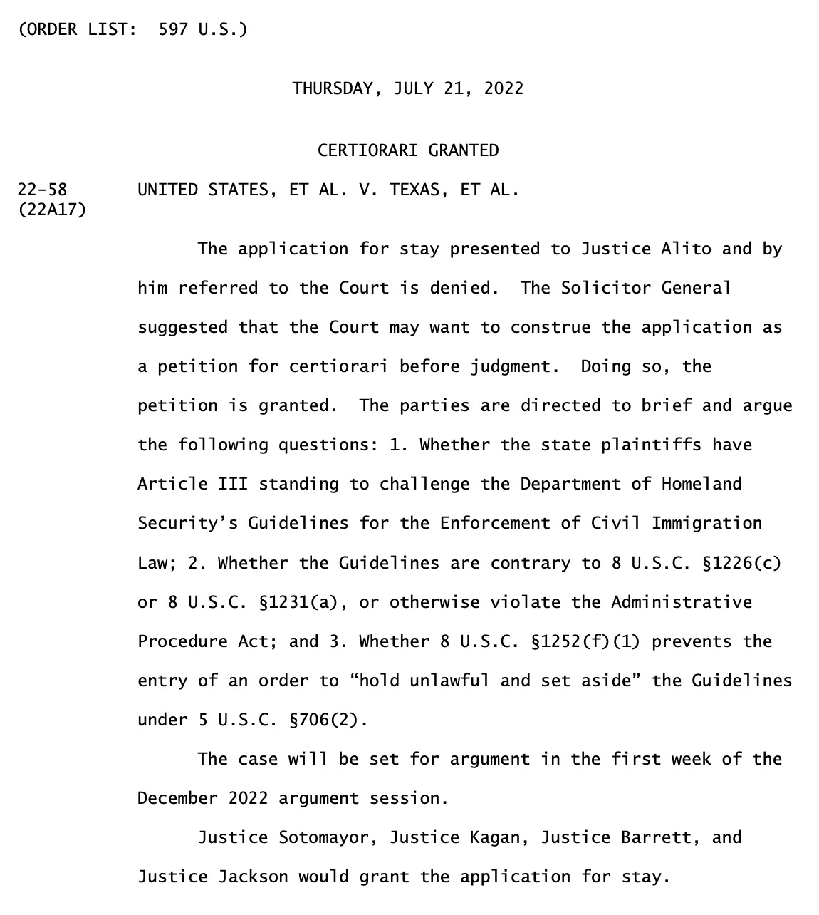 "UNITED STATES, ET AL. V. TEXAS, ET AL. The application for stay presented to Justice Alito and by him referred to the Court is denied. The Solicitor General suggested that the Court may want to construe the application as a petition for certiorari before judgment. Doing so, the petition is granted. The parties are directed to brief and argue the following questions: 1. Whether the state plaintiffs have Article III standing to challenge the Department of Homeland Security’s Guidelines for the Enforcement of Civil Immigration Law; 2. Whether the Guidelines are contrary to 8 U.S.C. §1226(c) or 8 U.S.C. §1231(a), or otherwise violate the Administrative Procedure Act; and 3. Whether 8 U.S.C. §1252(f)(1) prevents the entry of an order to “hold unlawful and set aside” the Guidelines under 5 U.S.C. §706(2). The case will be set for argument in the first week of the December 2022 argument session. Justice Sotomayor, Justice Kagan, Justice Barrett, and Justice Jackson would grant the application for stay."
