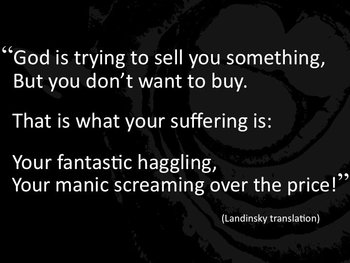 "God is trying to sell you something, but you don't want to buy. That is what your suffering is: Your fantastic haggling, your manic screaming over the price!"