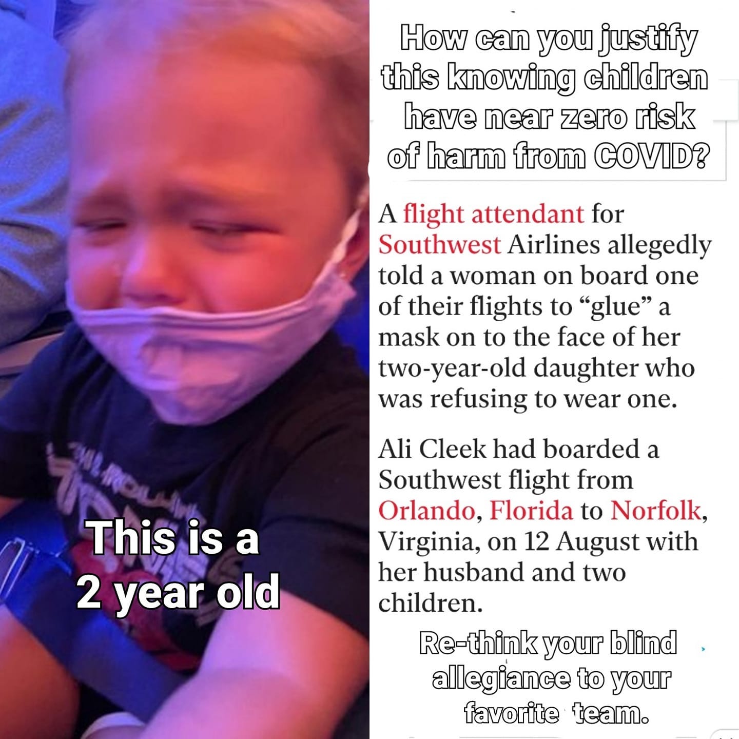 May be an image of child and text that says 'How can you justify this knowing children have near zero risk of harm from COVID? A flight attendant for Southwest Airlines allegedly told a woman on board one of their flights to "glue" a mask on to the face of her two-year-old daughter who was refusing to wear one. This is a 2 year old Ali Cleek had boarded a Southwest flight from Orlando, Florida to Norfolk, Virginia, on 12 August with her husband and two children. Re-think your blind allegiance to your favorite team.'