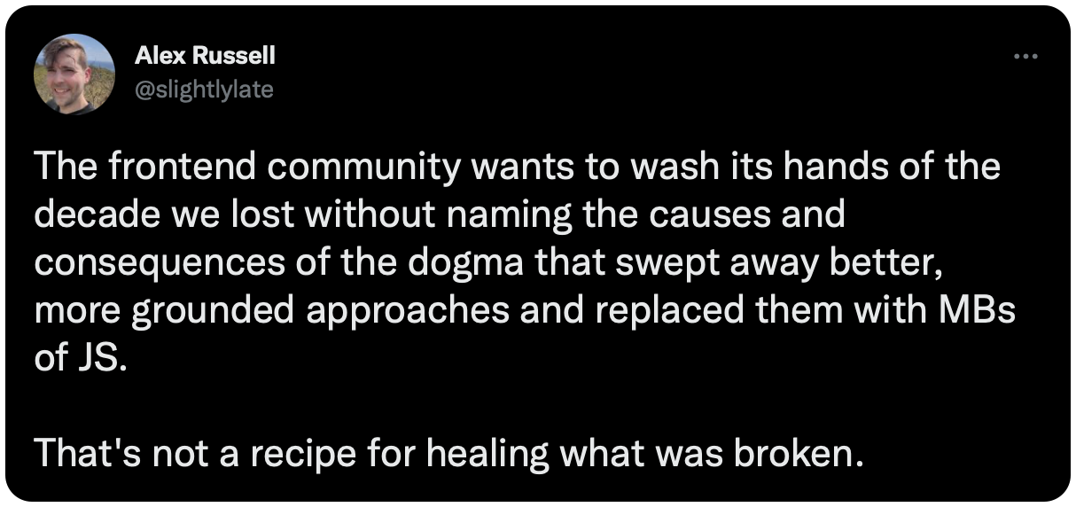 The frontend community wants to wash its hands of the decade we lost without naming the causes and consequences of the dogma that swept away better, more grounded approaches and replaced them with MBs of JS. That's not a recipe for healing what was broken.