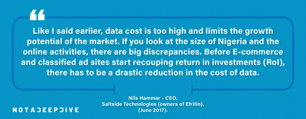 “Like I said earlier, data cost is too high and limits the growth potential of the market. If you look at the size of Nigeria and the online activities, there are big discrepancies. Before e-commerce and classified ad sites start recouping return in investments (RoI), there has to be a drastic reduction in the cost of data,”
-Nils Hammar - CEO,  Saltside Technologies (owners of Efritin), (June 2017).
