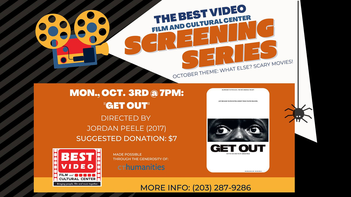 May be an image of text that says 'SCREENING CULTURAL CENTER THEBEST BEST VIDEO FILM AND SERIES WHAT ELSE? SCARY MOVIES! OCTOBER THEME: 7PM: MON., OCT. 3RD "GET OUT DIRECTED BY JORDAN PEELE (2017) SUGGESTED DONATION: $7 MADE POSSIBL BEST VIDEO FL CENTER cthumanities GETOUT OUT ) -.*. MORE INFO: (203) 287-9286'