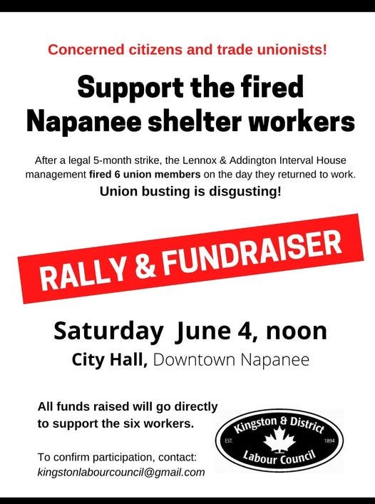 May be an image of one or more people and text that says 'Concerned citizens and trade unionists! Support the fired Napanee shelter workers After a legal 5-month strike, the Lennox & Addington Interval House management fired 6 union members on the day they returned to work. Union busting is disgusting! RALLY & FUNDRAISER Saturday June 4, noon City Hall, Downtown Napanee All funds raised will go directly to support the six workers. Kingston & District To confirm participation, contact: kingstonlabourcouncil@gmail.com Labour Council'
