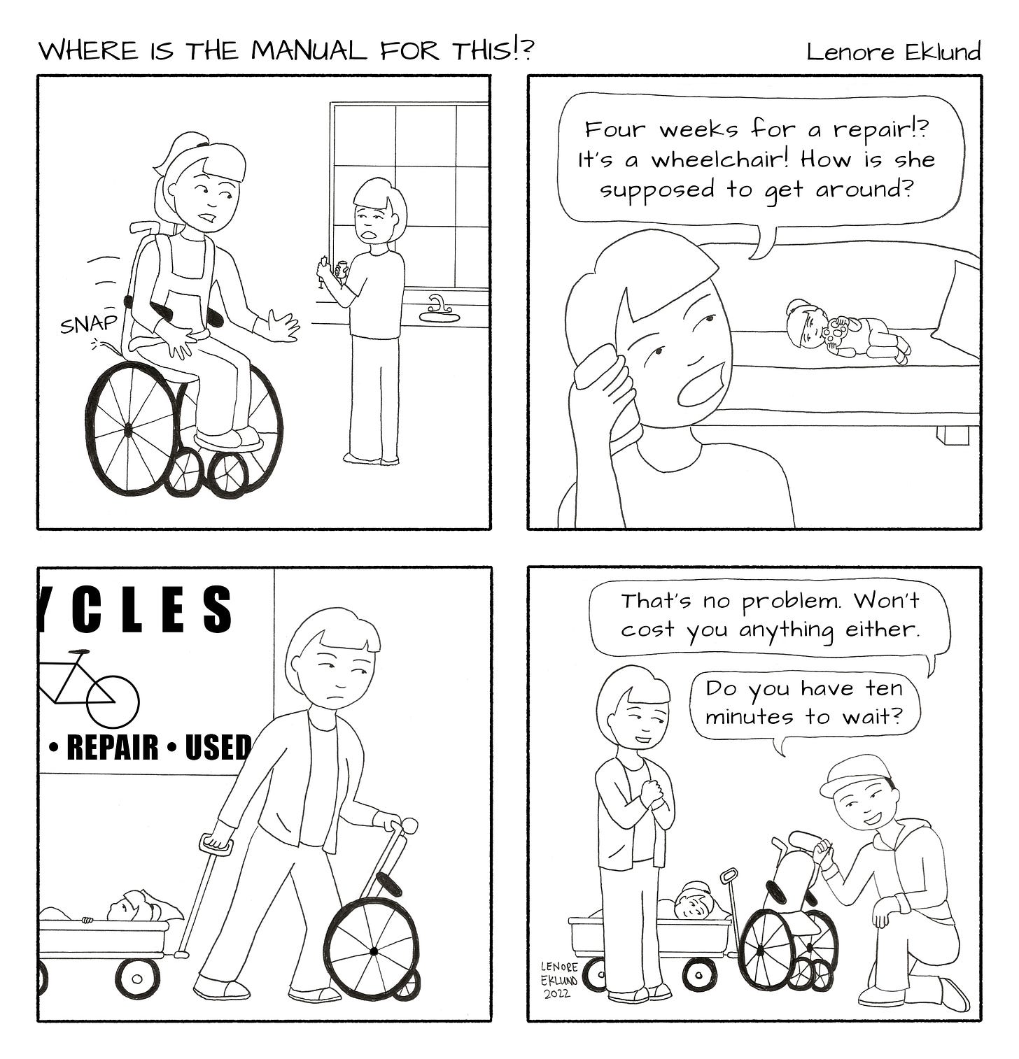 A four-panel line drawing cartoon titled Where is the Manual for This!? by Lenore Eklund. The first panel shows a girl in a wheelchair in the foreground looking startled with a “SNAP” next to a strap. A mother in the background holding a syringe set next to the sink looks over her shoulder in surprise. The second panel, the mom is in the foreground on the phone while the girl lays on her side on a couch. The mom’s speech bubble reads “Four weeks for a repair!? It’s a wheelchair! How is she supposed to get around?” The third panel is the mom looking determined, pushing the wheelchair and pulling a wagon with her daughter in it, past a sign that reads “Bicycles: Repair - Used”. The fourth panel show the mom clasping her hands and smiling while the daughter also smiles from her wagon. A staffer in a ball cap kneels next to the wheelchair and says “That’s no problem. Won’t cost you anything either. Do you have ten minutes to wait?”