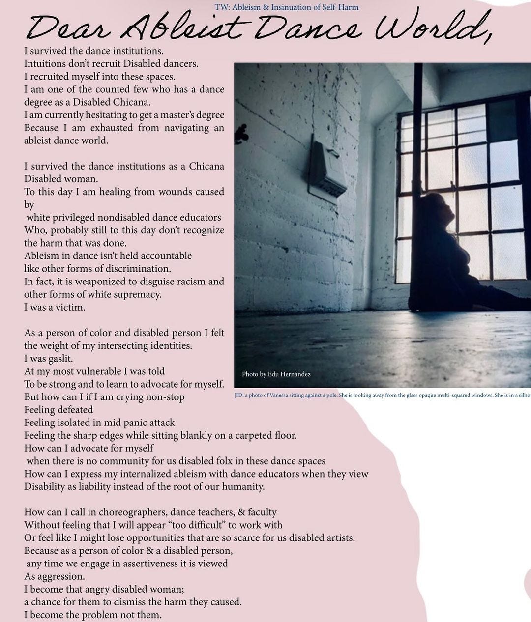 A portion of a magazine. The background is a pink texturized ripped paper on top of a white background. There is an image of Vanessa silhouette sitting against a pole. She is gazing towards a multi-squared window.  TW: Ableism & Insinuation of Self-HarmDear Ableist Dance World,I survived the dance institutions.Intuitions don't recruit Disabled dancers.I recruited myself into these spaces.I am one of the counted few who has a dancedegree as a Disabled Chicana.I am currently hesitating to get a master's degreeBecause I am exhausted from navigating anableist dance world.I survived the dance institutions as a ChicanaDisabled woman.To this day I am healing from wounds causedbywhite privileged nondisabled dance educatorsWho, probably still to this day don't recognize the harm that was done.Ableism in dance isn't held accountablelike other forms of discrimination.In fact, it is weaponized to disguise racism and other forms of white supremacy.I was a victim.As a person of color and disabled person I felt the weight of my intersecting identities.I was gaslit.At my most vulnerable I was toldTo be strong and to learn to advocate for myself.But how can I if I am crying non-stopFeeling defeatedFeeling isolated in mid panic attackFeeling the sharp edges while sitting blankly on a carpeted floor.How can I advocate for myselfwhen there is no community for us disabled folx in these dance spacesHow can I express my internalized ableism with dance educators when they viewDisability as liability instead of the root of our humanity.How can I call in choreographers, dance teachers, & facultyWithout feeling that I will appear "too difficult" to work withOr feel like I might lose opportunities that are so scarce for us disabled artists.Because as a person of color & a disabled person,any time we engage in assertiveness it is viewedAs aggression.I become that angry disabled woman;a chance for them to dismiss the harm they caused.I become the problem not them.