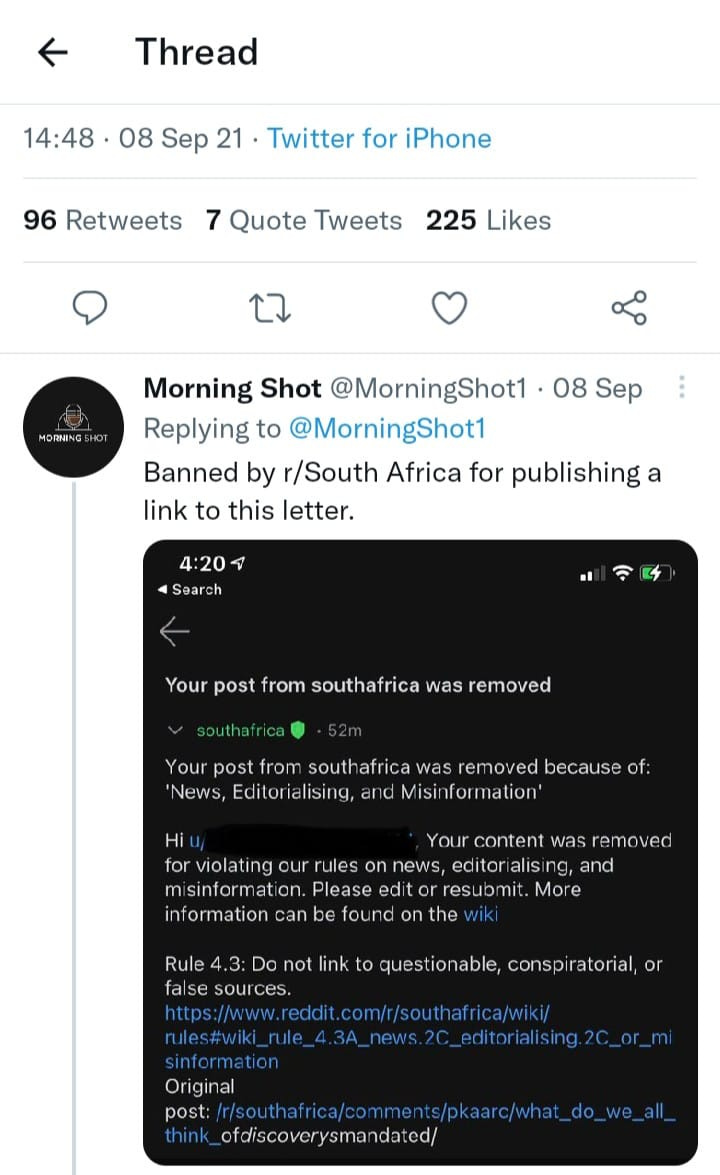 May be a Twitter screenshot of text that says 'Thread 14:48 08 Sep 21 Twitter for iPhone 96 Retweets 7 Quote Tweets 225 Likes 1 Morning Shot @MorningShot1 08 Sep Replying to @MorningShot1 Banned by r/South Africa for publishing a link to this letter. 4:20 Search Your post from southafrica was removed outhafrica Your post from southafrica removed because of: News, Editorialising, ano Misir formation' Your content was moved for violating our rules on news, editor alising, and misinformation. Please edit resub mit. More information can be found on the questionable Rule 4.3 Do not link false sources https://www. rules#wiki_rule sinformation Original post: /sa_e_l ofdiscoverysmandated/ conspiratorial, com/r/southafrica/ 2c_or_mi'