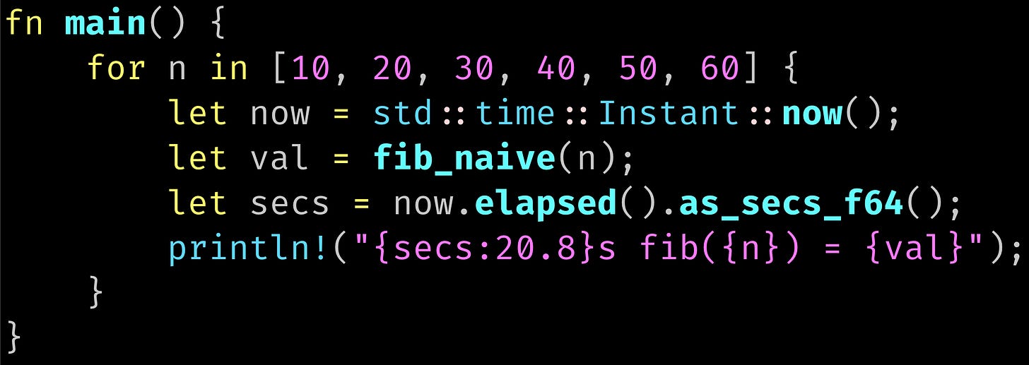 fn main() {     for n in [10, 20, 30, 40, 50, 60] {         let now = std::time::Instant::now();         let val = fib_naive(n);         let secs = now.elapsed().as_secs_f64();         println!("{secs:20.8}s fib({n}) = {val}");     } }