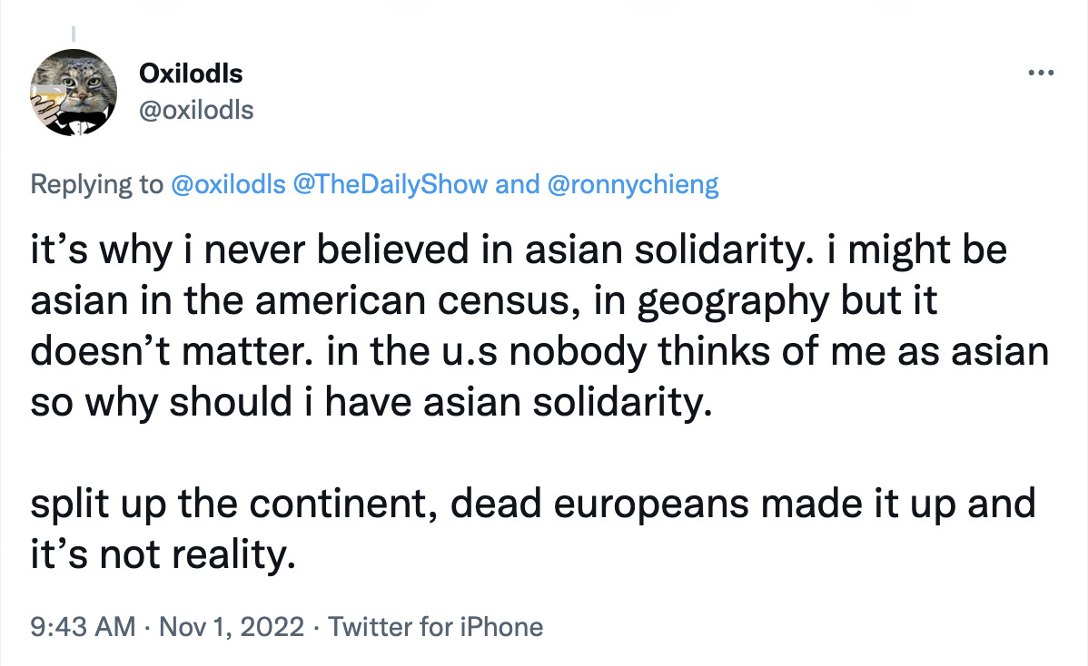 Tweet from Oxilodls in black font on a white background reads: “it’s why i never believed in asian solidarity. i might be asian in the american census, in geography but it doesn’t matter. in the u.s nobody thinks of me as asian so why should i have asian solidarity. split up the continent, dead europeans made it up and it’s not reality.”