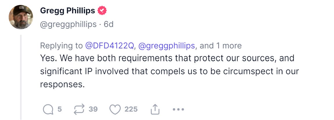 Gregg Phillips 
@greggphillips • 6d 
Replying to @DFD4122Q, @greggphillips, and 1 more 
Yes. We have both requirements that protect Our sources, and 
significant IP involved that compels us to be circumspect in our 
responses. 
Q 5 Z 39 225 L 