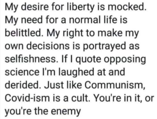 May be an image of text that says "My desire for liberty is mocked. My need for a normal life is belittled. My right to make my own decisions is portrayed as selfishness. If I quote opposing science I'm laughed at and derided. Just like Communism, Covid-ism is a cult. You're in it, or you're the enemy"