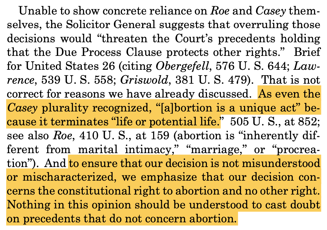 "Unable to show concrete reliance on Roe and Casey them- selves, the Solicitor General suggests that overruling those decisions would “threaten the Court’s precedents holding that the Due Process Clause protects other rights.” Brief for United States 26 (citing Obergefell, 576 U. S. 644; Law- rence, 539 U. S. 558; Griswold, 381 U. S. 479). That is not correct for reasons we have already discussed. As even the Casey plurality recognized, “[a]bortion is a unique act” be- cause it terminates “life or potential life.” 505 U. S., at 852; see also Roe, 410 U. S., at 159 (abortion is “inherently dif- ferent from marital intimacy,” “marriage,” or “procrea- tion”). And to ensure that our decision is not misunderstood or mischaracterized, we emphasize that our decision con- cerns the constitutional right to abortion and no other right. Nothing in this opinion should be understood to cast doubt on precedents that do not concern abortion."