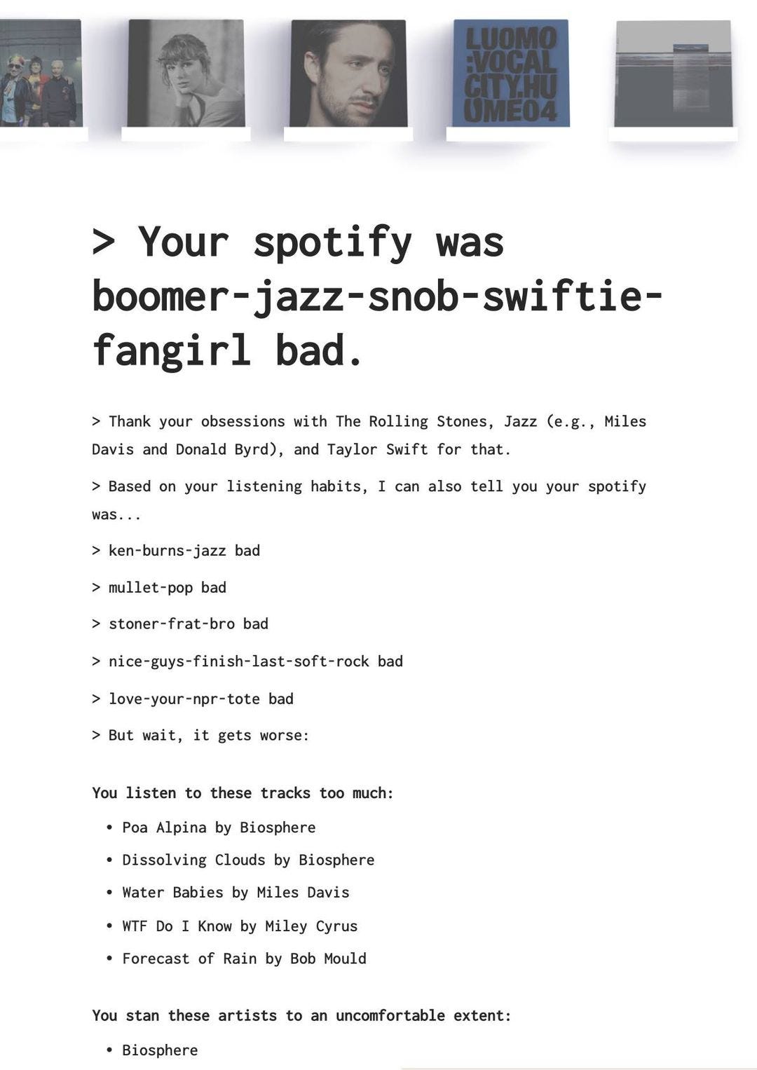 L'immagine può contenere: 2 persone, il seguente testo "Your spotify was boomer-jazz-snob-swiftie- fangirl bad. Thank your obsessions with The Rolling Stones, Jazz (e.g., Miles Davis and Donald Byrd), and Taylor Swift for that. was.. Based on your listening habits, I can also tell you your spotify ken-burns-jazz bad mullet-pop bad >stoner-frat-bro bad nice-guys-finish-last-soft-rook bad love-your-npr-tote bad But wait, it gets worse: You listen to these tracks too much: •Poa Alpina by Biosphere Dissolving Clouds by Biosphere •Water Babies by Miles Davis WTF Do Know by Miley Cyrus Forecast of Rain by Bob Mould You stan these artists to an uncomfortable extent: Biosphere"