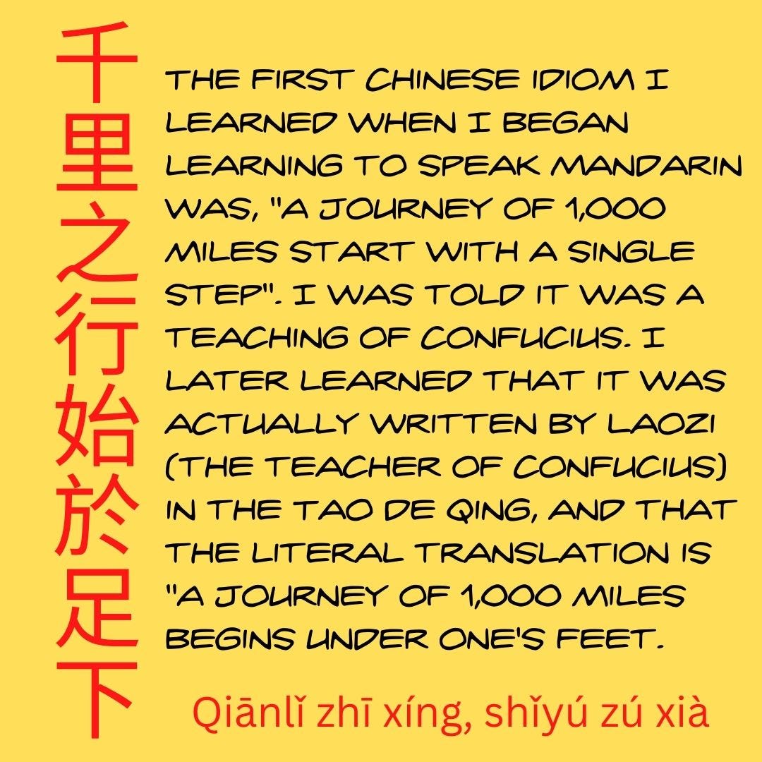 The first Chinese idiom I learned when I began learning to speak Mandarin was, "A journey of 1,000 miles start with a single step". I was told it was a teaching of Confucius. I later learned that it was actually written by Laozi (the teacher of Confucius) in the Tao De Qing, and that the literal translation is "A journey of 1,000 miles begins under one's feet.