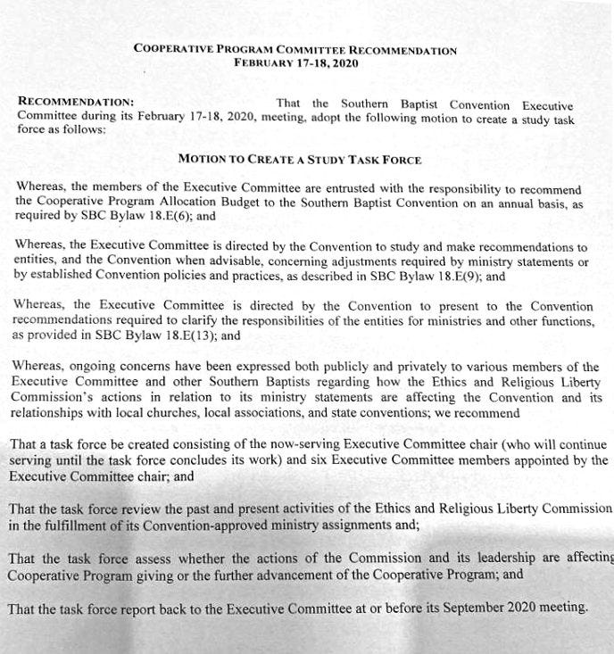
****** Result for Image/Page 1 ******
COOPERATIVE PROGRAM COMMJVVEE RECOMMENDATION
FEBRUARY 17-18, 2020
RECOMMENDATION:
That the Southern Baptist Convention Executive
Committee during its February 17-18, 2020. meeting. adopt the following motion to create a study task
force as follows:
MOTION TO CREATE A STUDY TASK FORCE
Whereas, the members of the Executive Committee are entrusted with the responsibility to recommend
the Cooperative Program Allocation Budget to the Southern Baptist Convention on an annual basis, as
required by SBC Bylaw 18.E(6); and
Whereas. the Executive Committee is directed by the Convention to study and make recommendations to
entities, and the Convention when advisable, concerning adjustments required by ministry statements or
by established Convention policies and practices, as described in SBC Bylaw 18+.(9)'. and
Whereas, the Executive Committee is directed by the Convention to present to the Convention
recommendations required to clarify the responsibilities Of the entities for ministries and Other functions,
as provided in SBC Bylaw 18.E(13)" and
Whereas„ ongoing concerns have been expressed both publicly and privately to various members of the
Executive Committee and other Southern Baptists regarding how the Ethics and Religious Liberty
Commission's actions in relation to its ministry statements are affecting the Convention and its
relationships with local churches. local associations. and state conventions; we recommend
That a task force be created consisting of the now-serving Executive Committee chair (».'ho will continue
serving until the task force concludes its work) and six Executive Committee members appointed by the
Executive Committee chair; and
That the task force review the past and present activities of the Ethics and Religious Liberty Commission
in the fulfillment of its Convention-approved ministry assignments and;
That the task force assess whether the actions of the Commission and its leadership are affectin!
Cooperative Program giving or the fuflher advancement of the Cooperative Program; and
That the task force report back to the Executive Committee at or before its September 2020 meeting,
